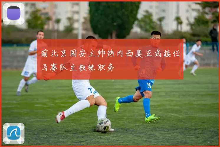 前北京国安主帅热内西奥正式接任马赛队主教练职务