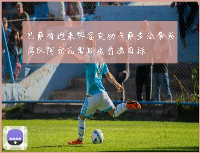 巴萨将迎来阵容变动卡萨多法蒂或离队阿尔瓦雷斯成首选目标
