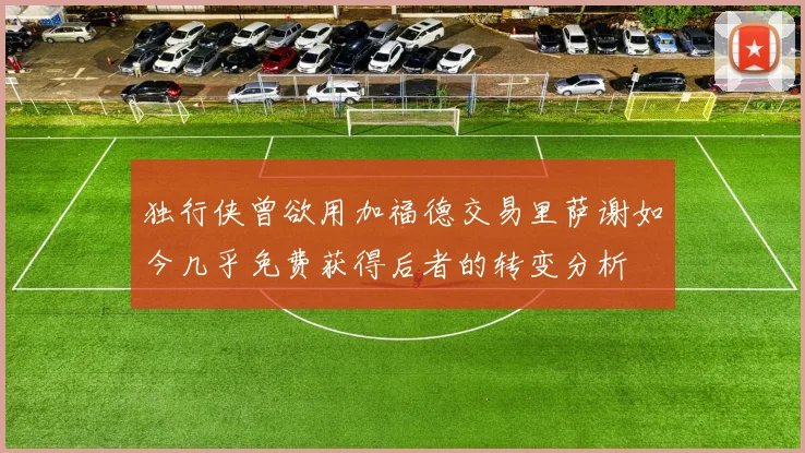 独行侠曾欲用加福德交易里萨谢如今几乎免费获得后者的转变分析