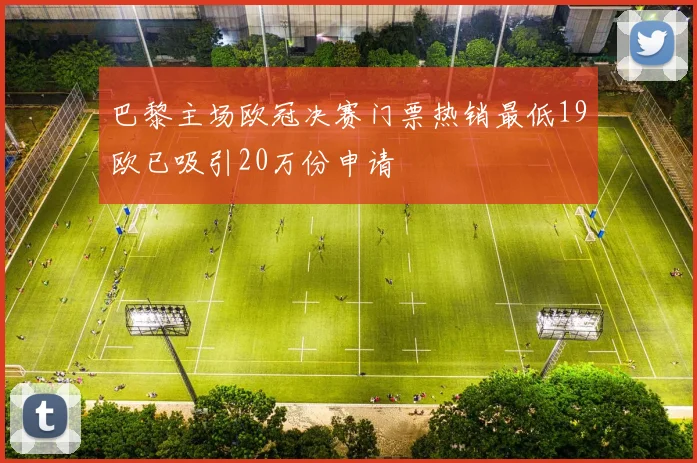 巴黎主场欧冠决赛门票热销最低19欧已吸引20万份申请