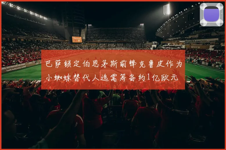 巴萨锁定伯恩茅斯前锋克鲁皮作为小蜘蛛替代人选需筹备约1亿欧元