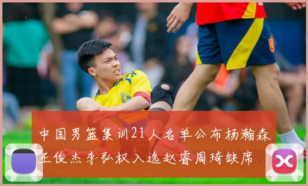 中国男篮集训21人名单公布杨瀚森王俊杰李弘权入选赵睿周琦缺席