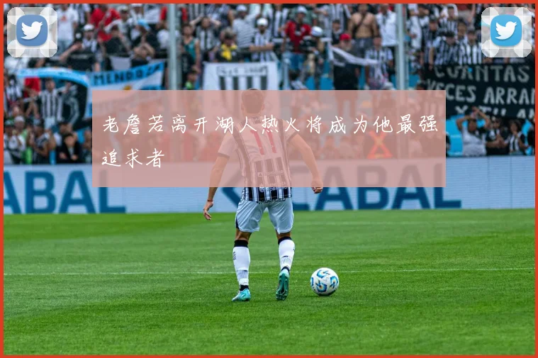 老詹若离开湖人热火将成为他最强追求者