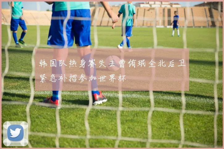 韩国队热身赛失去曹侑珉全北后卫紧急补招参加世界杯