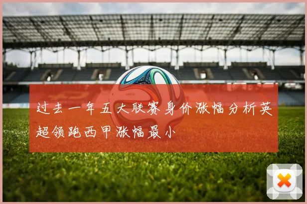 过去一年五大联赛身价涨幅分析英超领跑西甲涨幅最小