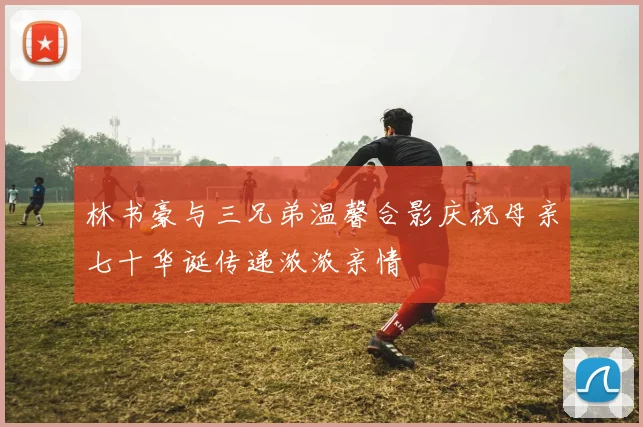 林书豪与三兄弟温馨合影庆祝母亲七十华诞传递浓浓亲情