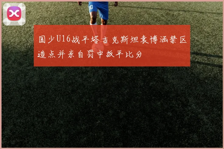 国少U16战平塔吉克斯坦袁博涵禁区造点并亲自罚中扳平比分