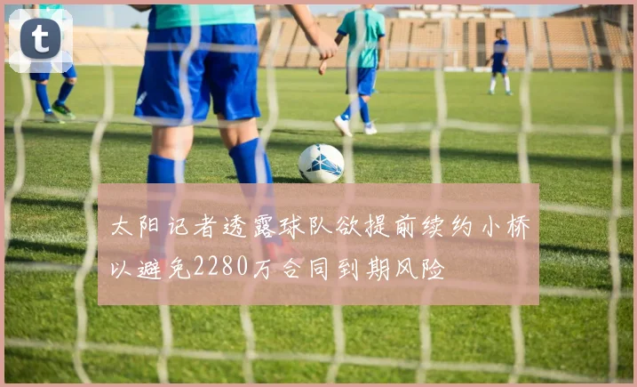 太阳记者透露球队欲提前续约小桥以避免2280万合同到期风险