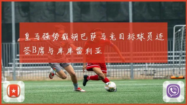 皇马强势截胡巴萨马竞目标球员连签B席与库库雷利亚