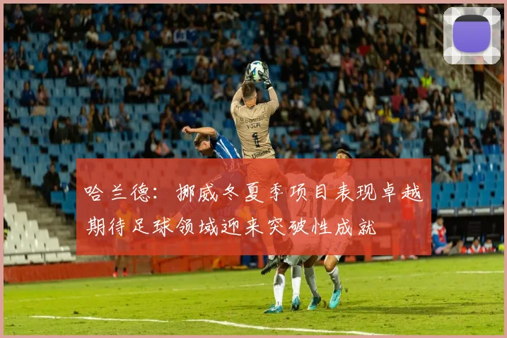哈兰德：挪威冬夏季项目表现卓越期待足球领域迎来突破性成就
