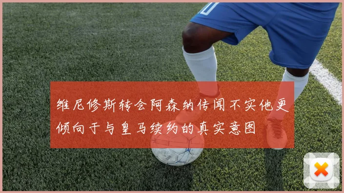 维尼修斯转会阿森纳传闻不实他更倾向于与皇马续约的真实意图