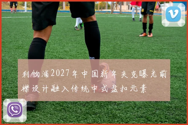 利物浦2027年中国新年夹克曝光前襟设计融入传统中式盘扣元素