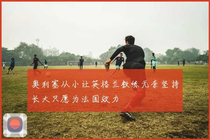 奥利塞从小让英格兰教练无奈坚持长大只愿为法国效力