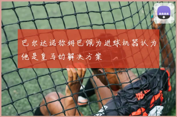 巴尔达诺称姆巴佩为进球机器认为他是皇马的解决方案