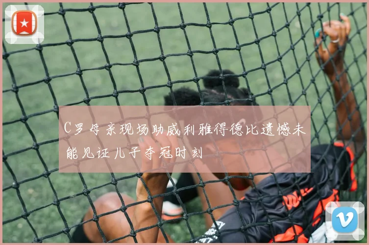 C罗母亲现场助威利雅得德比遗憾未能见证儿子夺冠时刻