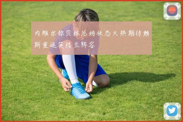 内维尔称贝林厄姆状态火热期待赖斯重返英格兰阵容