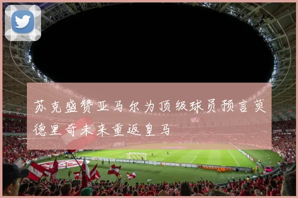 苏克盛赞亚马尔为顶级球员预言莫德里奇未来重返皇马