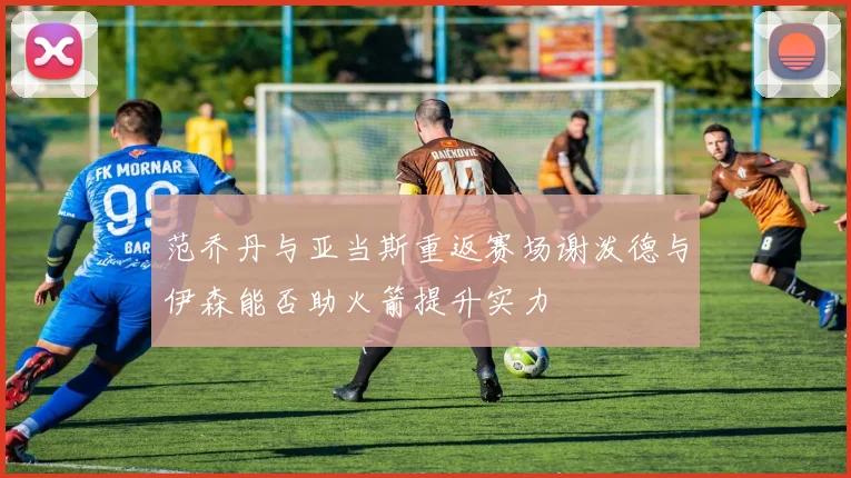 范乔丹与亚当斯重返赛场谢泼德与伊森能否助火箭提升实力