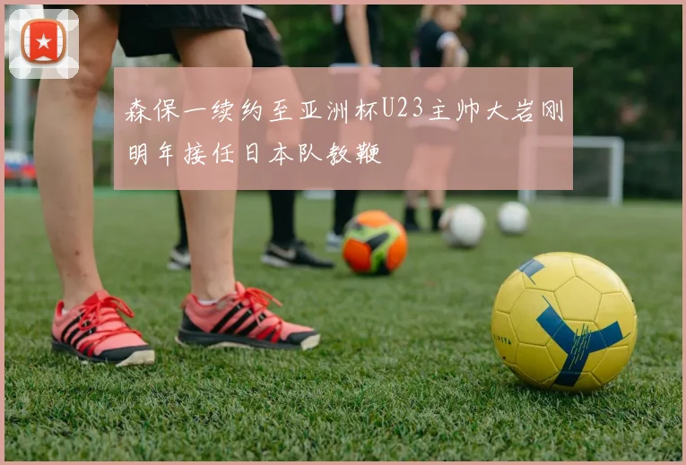 森保一续约至亚洲杯U23主帅大岩刚明年接任日本队教鞭