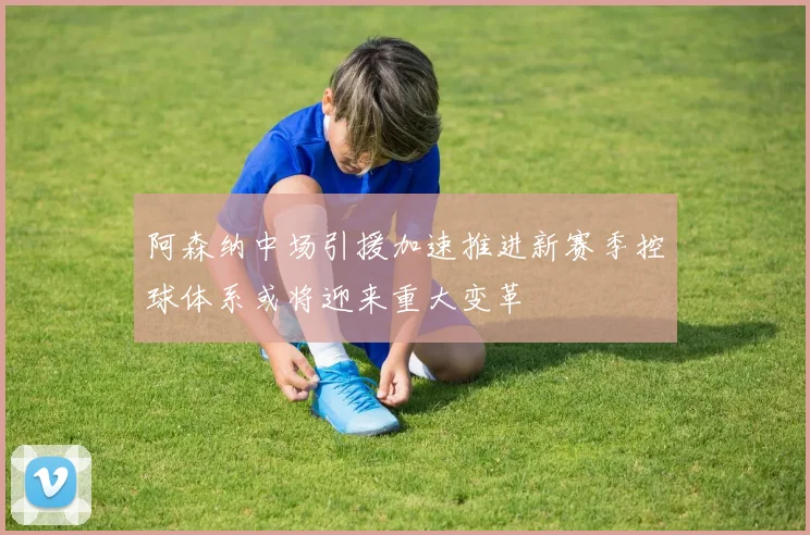阿森纳中场引援加速推进新赛季控球体系或将迎来重大变革