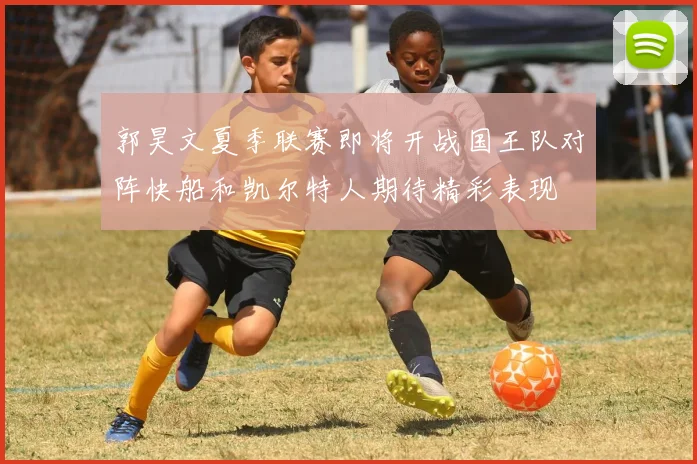 郭昊文夏季联赛即将开战国王队对阵快船和凯尔特人期待精彩表现
