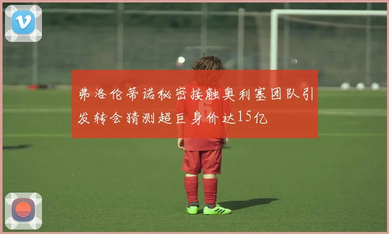 弗洛伦蒂诺秘密接触奥利塞团队引发转会猜测超巨身价达15亿