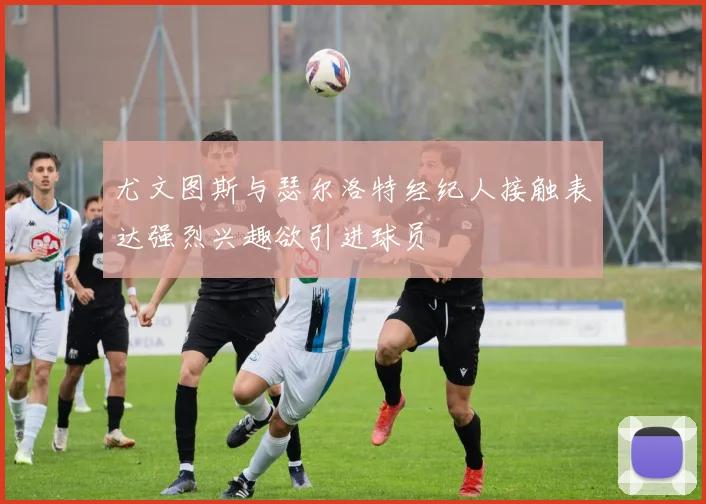 尤文图斯与瑟尔洛特经纪人接触表达强烈兴趣欲引进球员