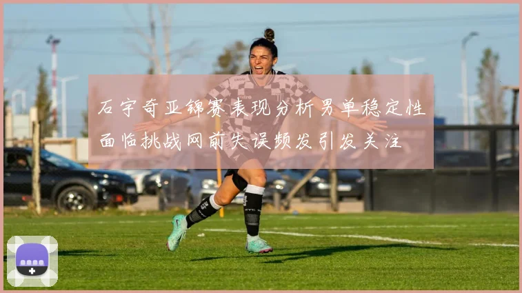 石宇奇亚锦赛表现分析男单稳定性面临挑战网前失误频发引发关注