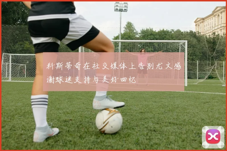 科斯蒂奇在社交媒体上告别尤文感谢球迷支持与美好回忆